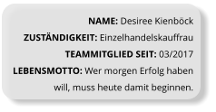 NAME: Desiree Kienböck ZUSTÄNDIGKEIT: Einzelhandelskauffrau TEAMMITGLIED SEIT: 03/2017 LEBENSMOTTO: Wer morgen Erfolg haben will, muss heute damit beginnen.